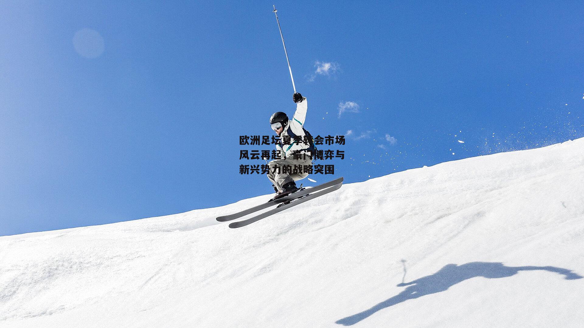 欧洲足坛夏季转会市场风云再起，豪门博弈与新兴势力的战略突围